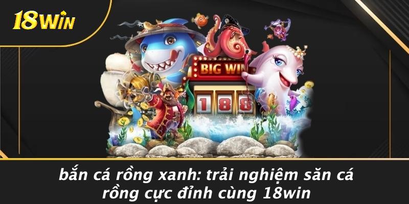BẮN CÁ RỒNG XANH: TRẢI NGHIỆM SĂN CÁ RỒNG CỰC ĐỈNH CÙNG 18WIN